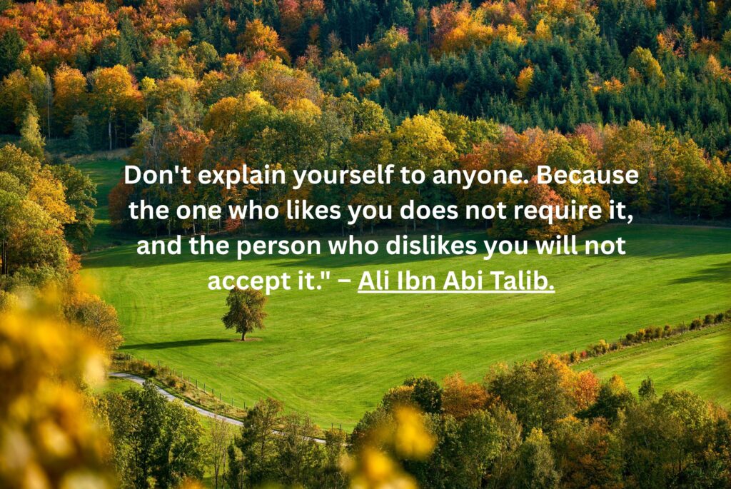 Don't explain yourself to anyone. Because the one who likes you does not require it, and the person who dislikes you will not accept it." – Ali Ibn Abi Talib.